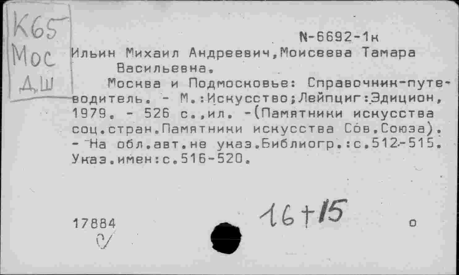 ﻿
N-6692-1k
Гльин Михаил Андреевич,Моисеева Тамара Васильевна,
Москва и Подмосковье: Справочник-путе-водитель. - М. : Искусство; Лейпциг :.Эдицион , 1979. - 526 с.,ил. -(Памятники искусства соц.стран.Памятники искусства Сов.Союза). -“На обл.авт.не указ .Биб лиогр. : с . 512-51 5. Укаэ.имен:с.516-520.
17884
46 tf$
о